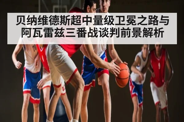 贝纳维德斯超中量级卫冕之路与阿瓦雷兹三番战谈判前景解析